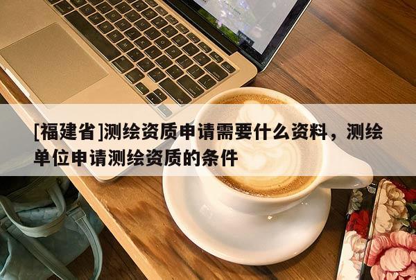 [福建省]測(cè)繪資質(zhì)申請(qǐng)需要什么資料，測(cè)繪單位申請(qǐng)測(cè)繪資質(zhì)的條件