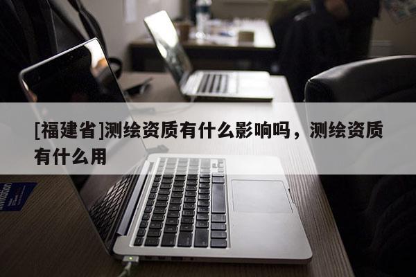 [福建省]測繪資質(zhì)有什么影響嗎，測繪資質(zhì)有什么用