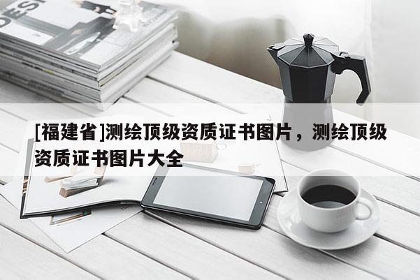 [福建省]測(cè)繪頂級(jí)資質(zhì)證書圖片，測(cè)繪頂級(jí)資質(zhì)證書圖片大全