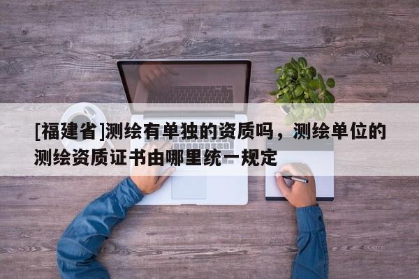 [福建省]測(cè)繪有單獨(dú)的資質(zhì)嗎，測(cè)繪單位的測(cè)繪資質(zhì)證書(shū)由哪里統(tǒng)一規(guī)定