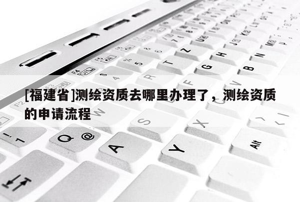 [福建省]測繪資質(zhì)去哪里辦理了，測繪資質(zhì)的申請流程