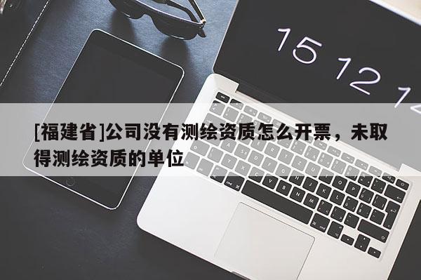 [福建省]公司沒有測繪資質(zhì)怎么開票，未取得測繪資質(zhì)的單位