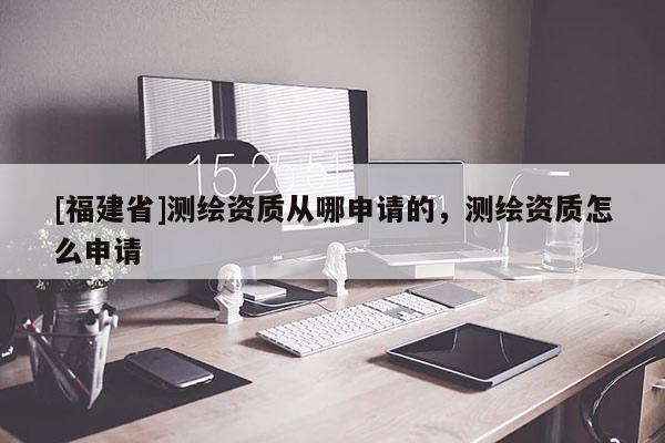 [福建省]測(cè)繪資質(zhì)從哪申請(qǐng)的，測(cè)繪資質(zhì)怎么申請(qǐng)