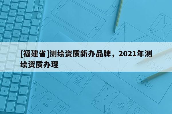 [福建省]測繪資質(zhì)新辦品牌，2021年測繪資質(zhì)辦理
