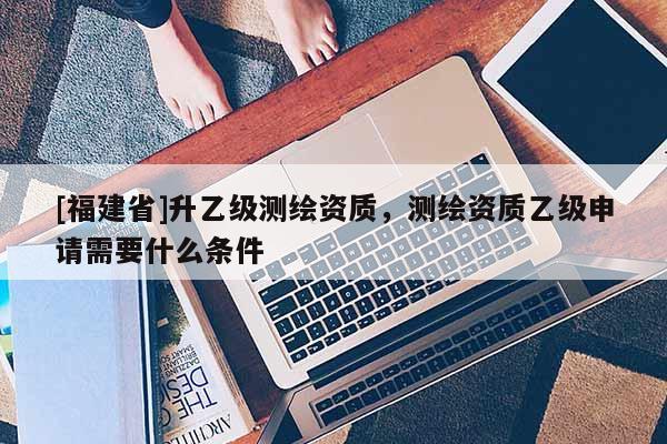 [福建省]升乙級(jí)測(cè)繪資質(zhì)，測(cè)繪資質(zhì)乙級(jí)申請(qǐng)需要什么條件