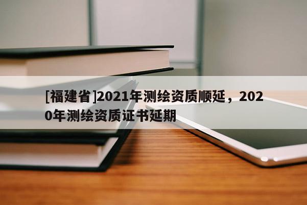 [福建省]2021年測(cè)繪資質(zhì)順延，2020年測(cè)繪資質(zhì)證書延期