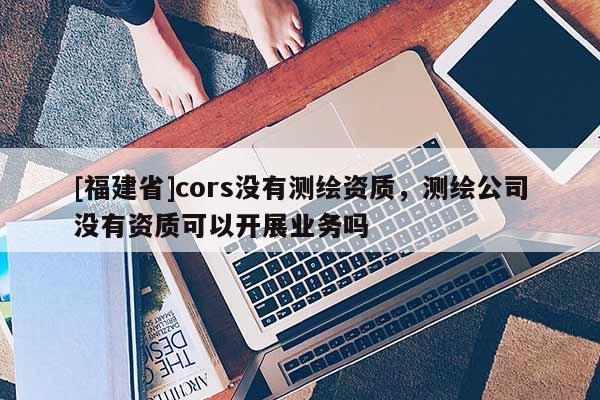 [福建省]cors沒有測(cè)繪資質(zhì)，測(cè)繪公司沒有資質(zhì)可以開展業(yè)務(wù)嗎