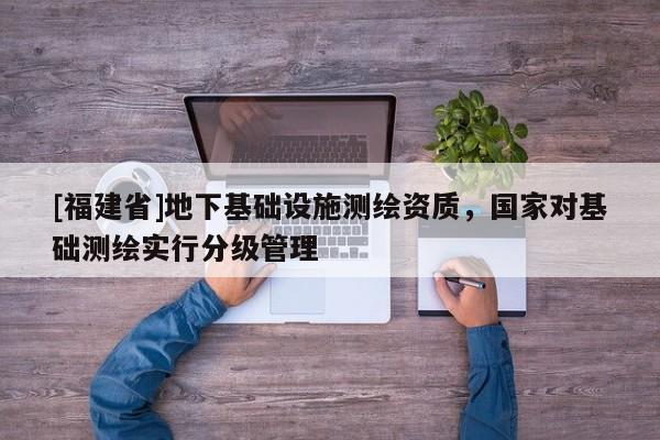 [福建省]地下基礎(chǔ)設(shè)施測繪資質(zhì)，國家對(duì)基礎(chǔ)測繪實(shí)行分級(jí)管理