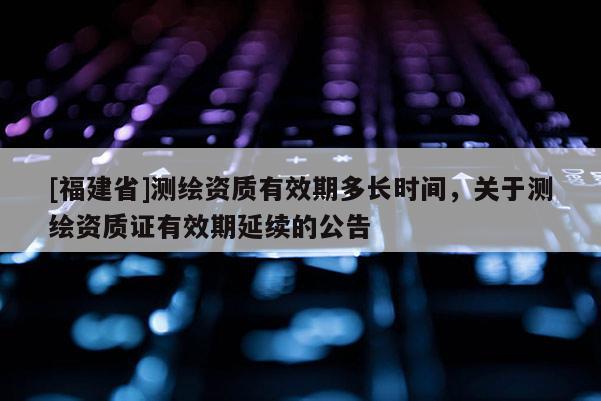 [福建省]測繪資質有效期多長時間，關于測繪資質證有效期延續(xù)的公告