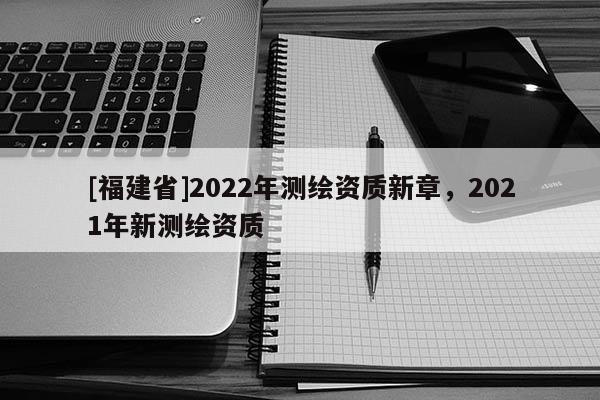 [福建省]2022年測(cè)繪資質(zhì)新章，2021年新測(cè)繪資質(zhì)