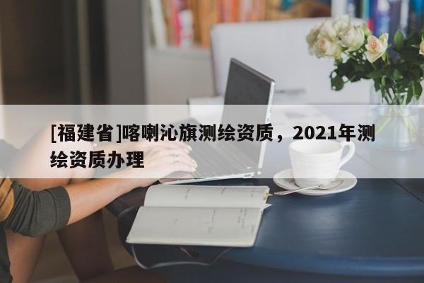 [福建省]喀喇沁旗測繪資質(zhì)，2021年測繪資質(zhì)辦理