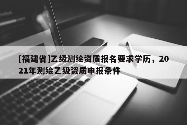 [福建省]乙級測繪資質(zhì)報名要求學歷，2021年測繪乙級資質(zhì)申報條件