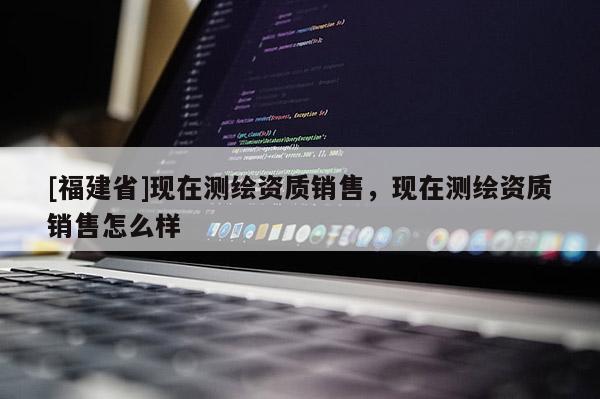 [福建省]現(xiàn)在測繪資質(zhì)銷售，現(xiàn)在測繪資質(zhì)銷售怎么樣