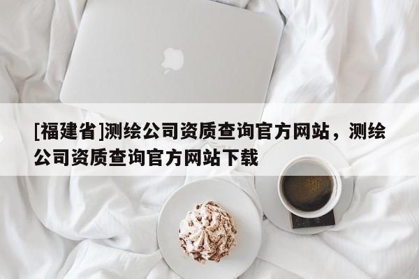 [福建省]測(cè)繪公司資質(zhì)查詢(xún)官方網(wǎng)站，測(cè)繪公司資質(zhì)查詢(xún)官方網(wǎng)站下載