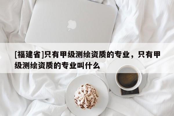 [福建省]只有甲級(jí)測(cè)繪資質(zhì)的專業(yè)，只有甲級(jí)測(cè)繪資質(zhì)的專業(yè)叫什么