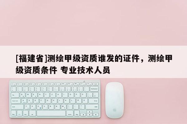 [福建省]測繪甲級資質(zhì)誰發(fā)的證件，測繪甲級資質(zhì)條件 專業(yè)技術人員