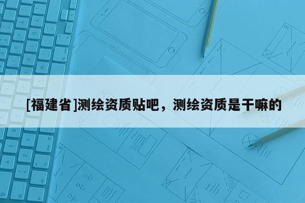 [福建省]測繪資質(zhì)貼吧，測繪資質(zhì)是干嘛的