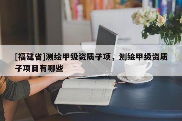 [福建省]測(cè)繪甲級(jí)資質(zhì)子項(xiàng)，測(cè)繪甲級(jí)資質(zhì)子項(xiàng)目有哪些