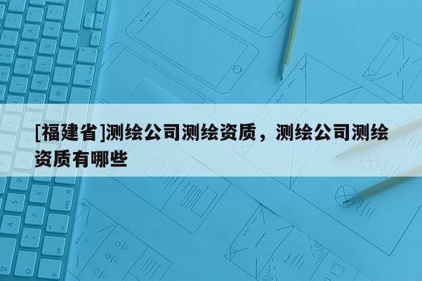 [福建省]測繪公司測繪資質，測繪公司測繪資質有哪些