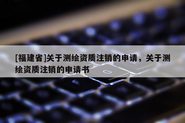 [福建省]關(guān)于測(cè)繪資質(zhì)注銷的申請(qǐng)，關(guān)于測(cè)繪資質(zhì)注銷的申請(qǐng)書