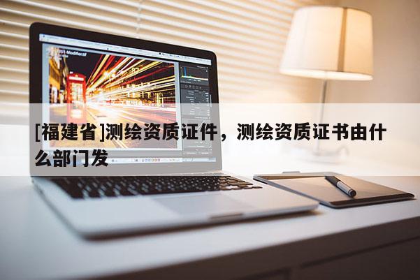 [福建省]測(cè)繪資質(zhì)證件，測(cè)繪資質(zhì)證書(shū)由什么部門(mén)發(fā)