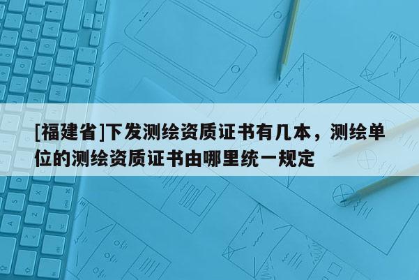 [福建省]下發(fā)測繪資質(zhì)證書有幾本，測繪單位的測繪資質(zhì)證書由哪里統(tǒng)一規(guī)定