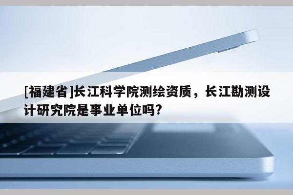 [福建省]長江科學院測繪資質(zhì)，長江勘測設(shè)計研究院是事業(yè)單位嗎?