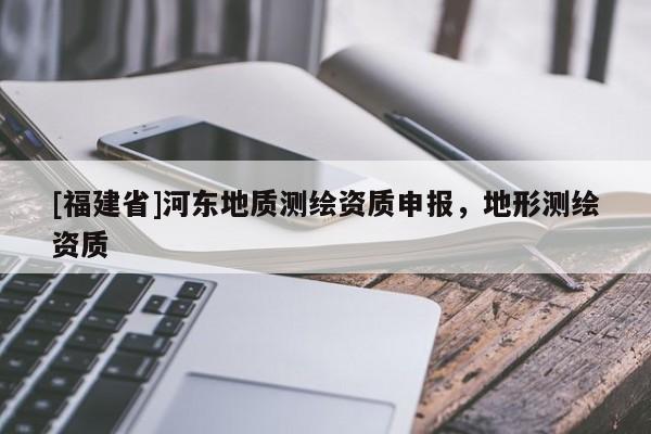 [福建省]河?xùn)|地質(zhì)測(cè)繪資質(zhì)申報(bào)，地形測(cè)繪資質(zhì)