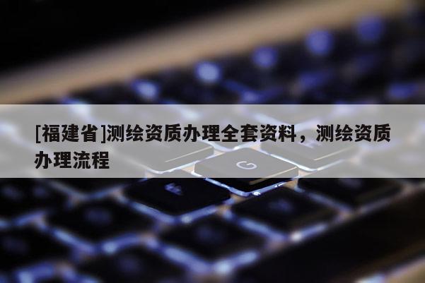 [福建省]測(cè)繪資質(zhì)辦理全套資料，測(cè)繪資質(zhì)辦理流程