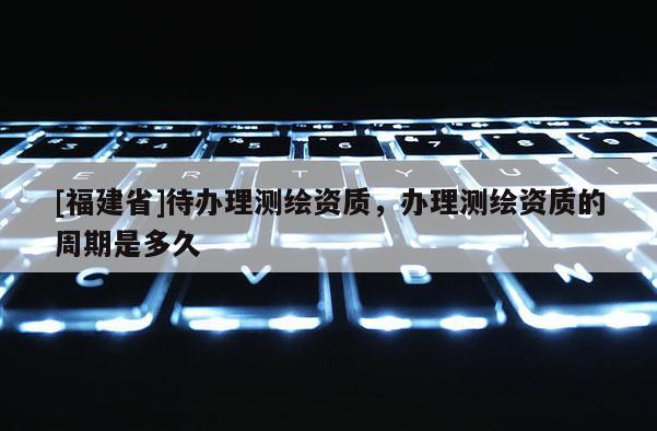[福建省]待辦理測(cè)繪資質(zhì)，辦理測(cè)繪資質(zhì)的周期是多久