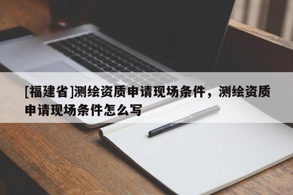 [福建省]測(cè)繪資質(zhì)申請(qǐng)現(xiàn)場(chǎng)條件，測(cè)繪資質(zhì)申請(qǐng)現(xiàn)場(chǎng)條件怎么寫