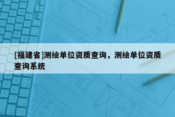 [福建省]測(cè)繪單位資質(zhì)查詢，測(cè)繪單位資質(zhì)查詢系統(tǒng)
