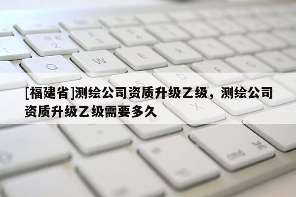 [福建省]測(cè)繪公司資質(zhì)升級(jí)乙級(jí)，測(cè)繪公司資質(zhì)升級(jí)乙級(jí)需要多久