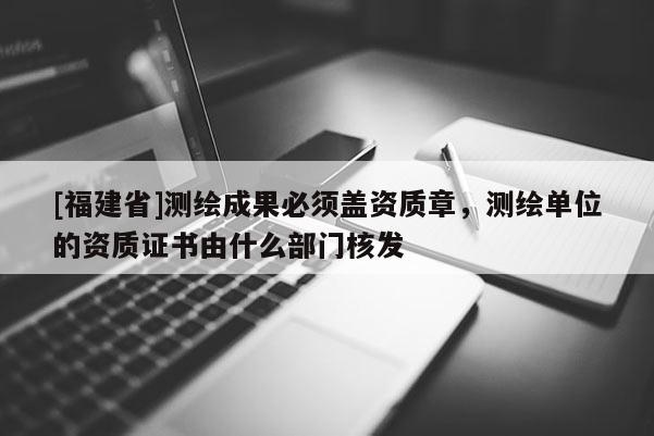 [福建省]測(cè)繪成果必須蓋資質(zhì)章，測(cè)繪單位的資質(zhì)證書(shū)由什么部門(mén)核發(fā)