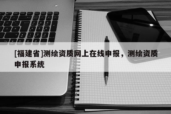 [福建省]測(cè)繪資質(zhì)網(wǎng)上在線申報(bào)，測(cè)繪資質(zhì)申報(bào)系統(tǒng)
