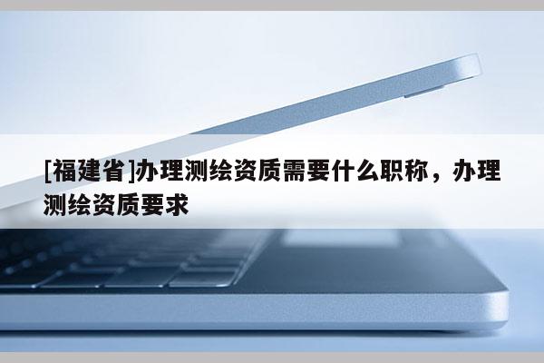 [福建省]辦理測(cè)繪資質(zhì)需要什么職稱，辦理測(cè)繪資質(zhì)要求