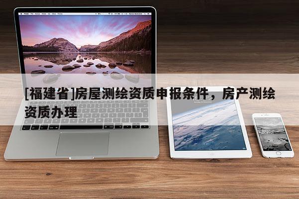 [福建省]房屋測繪資質(zhì)申報條件，房產(chǎn)測繪資質(zhì)辦理
