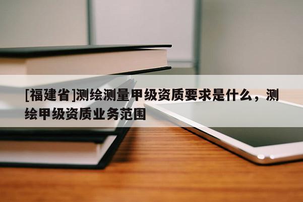 [福建省]測繪測量甲級資質(zhì)要求是什么，測繪甲級資質(zhì)業(yè)務(wù)范圍