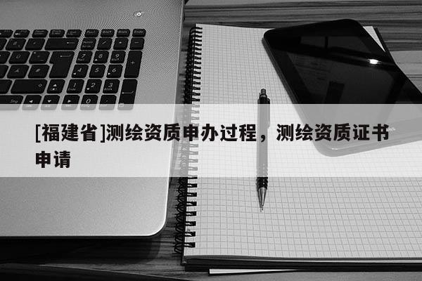 [福建省]測繪資質(zhì)申辦過程，測繪資質(zhì)證書申請