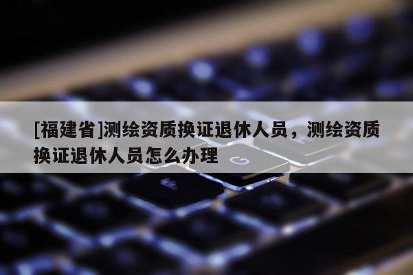 [福建省]測(cè)繪資質(zhì)換證退休人員，測(cè)繪資質(zhì)換證退休人員怎么辦理