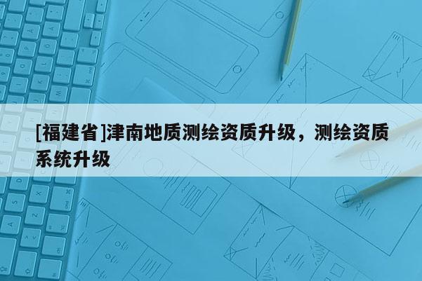 [福建省]津南地質(zhì)測繪資質(zhì)升級，測繪資質(zhì)系統(tǒng)升級