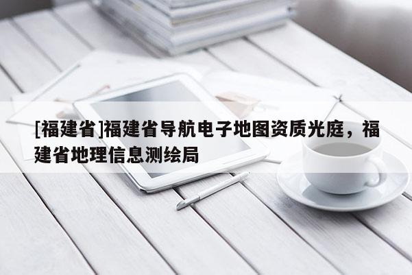 [福建省]福建省導(dǎo)航電子地圖資質(zhì)光庭，福建省地理信息測繪局