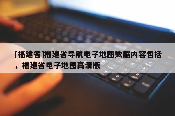 [福建省]福建省導(dǎo)航電子地圖數(shù)據(jù)內(nèi)容包括，福建省電子地圖高清版