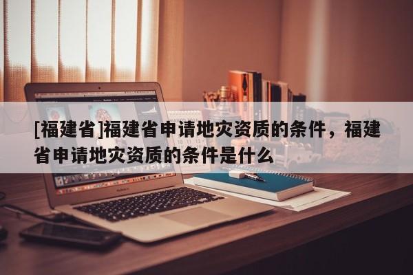 [福建省]福建省申請地災資質(zhì)的條件，福建省申請地災資質(zhì)的條件是什么