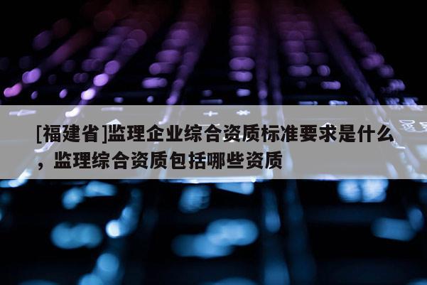 [福建省]監(jiān)理企業(yè)綜合資質(zhì)標(biāo)準(zhǔn)要求是什么，監(jiān)理綜合資質(zhì)包括哪些資質(zhì)