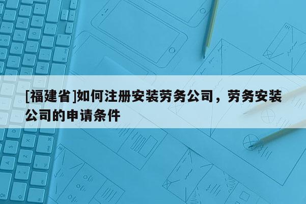 [福建省]如何注冊安裝勞務(wù)公司，勞務(wù)安裝公司的申請條件