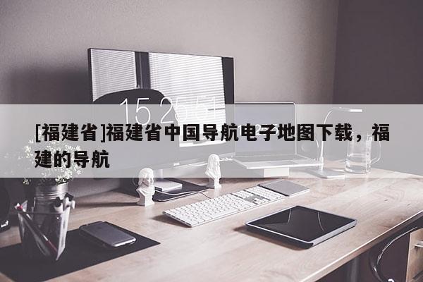 [福建省]福建省中國導(dǎo)航電子地圖下載，福建的導(dǎo)航