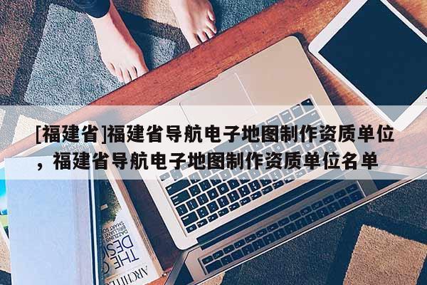 [福建省]福建省導(dǎo)航電子地圖制作資質(zhì)單位，福建省導(dǎo)航電子地圖制作資質(zhì)單位名單