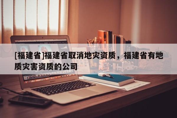 [福建省]福建省取消地災資質(zhì)，福建省有地質(zhì)災害資質(zhì)的公司