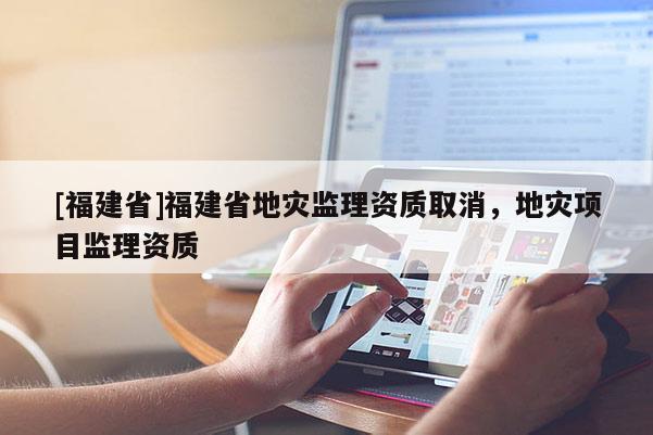 [福建省]福建省地災(zāi)監(jiān)理資質(zhì)取消，地災(zāi)項(xiàng)目監(jiān)理資質(zhì)